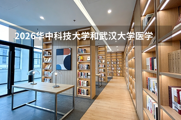 2026华中科技大学和武汉大学医学部怎么选？临床医学、分数、校园环境对比