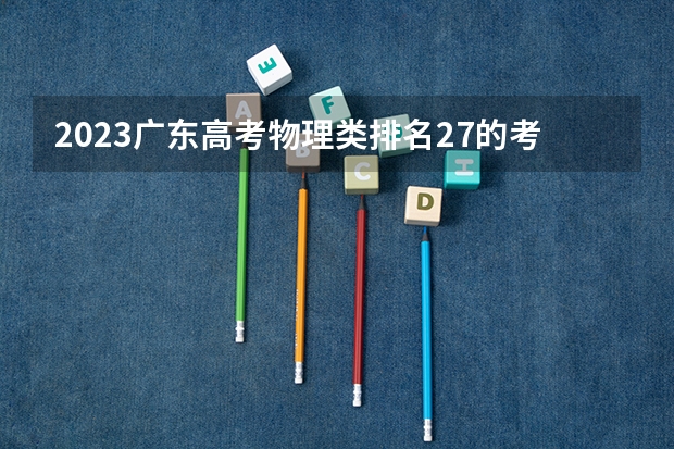 2023广东高考物理类排名27的考生报什么大学好 学校往年录取分数线