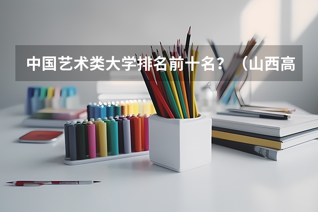 中国艺术类大学排名前十名？（山西高校 软科2023排名分享）