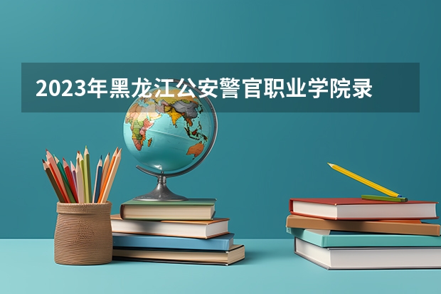 2023年黑龙江公安警官职业学院录取分数线多少？