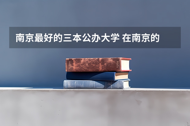 南京最好的三本公办大学 在南京的 三本大学