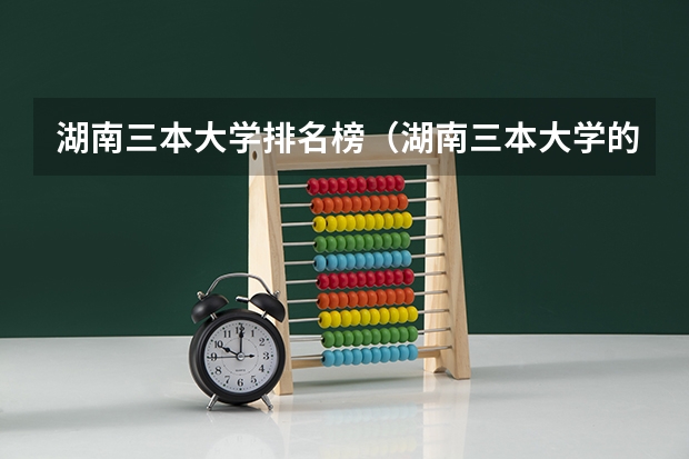 湖南三本大学排名榜（湖南三本大学的排名是？）